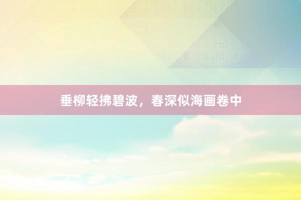 垂柳轻拂碧波,春深似海画卷中